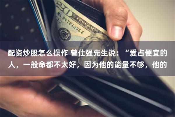 配资炒股怎么操作 曾仕强先生说：“爱占便宜的人，一般命都不太好，因为他的能量不够，他的
