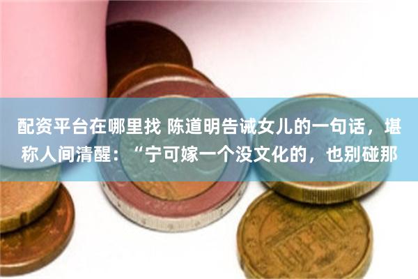 配资平台在哪里找 陈道明告诫女儿的一句话，堪称人间清醒：“宁可嫁一个没文化的，也别碰那
