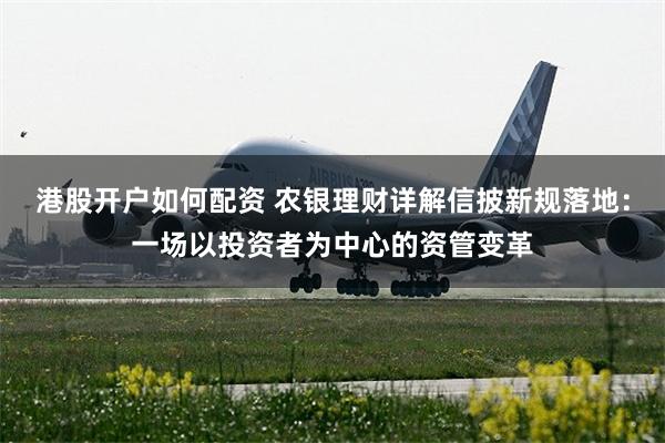 港股开户如何配资 农银理财详解信披新规落地：一场以投资者为中心的资管变革