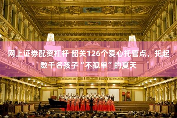 网上证劵配资杠杆 韶关126个爱心托管点，托起数千名孩子“不孤单”的夏天