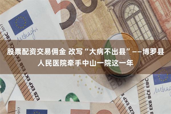 股票配资交易佣金 改写“大病不出县”——博罗县人民医院牵手中山一院这一年