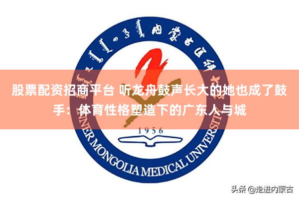 股票配资招商平台 听龙舟鼓声长大的她也成了鼓手：体育性格塑造下的广东人与城