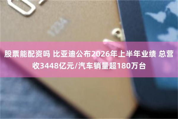 股票能配资吗 比亚迪公布2026年上半年业绩 总营收3448亿元/汽车销量超180万台
