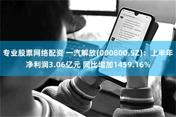 专业股票网络配资 一汽解放(000800.SZ)：上半年净利润3.06亿元 同比增加1459.16%