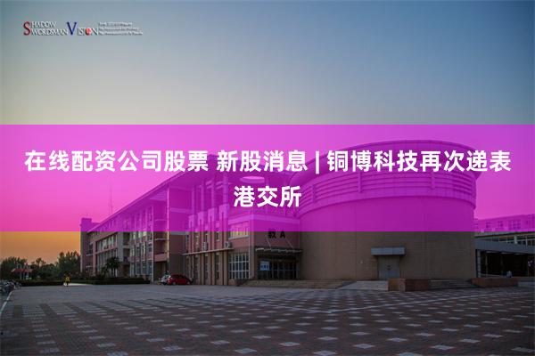 在线配资公司股票 新股消息 | 铜博科技再次递表港交所