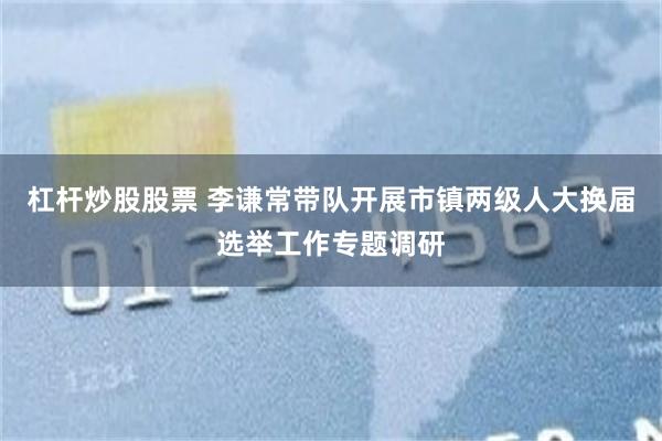 杠杆炒股股票 李谦常带队开展市镇两级人大换届选举工作专题调研
