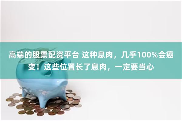 高端的股票配资平台 这种息肉，几乎100%会癌变！这些位置长了息肉，一定要当心