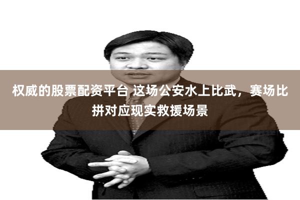 权威的股票配资平台 这场公安水上比武，赛场比拼对应现实救援场景