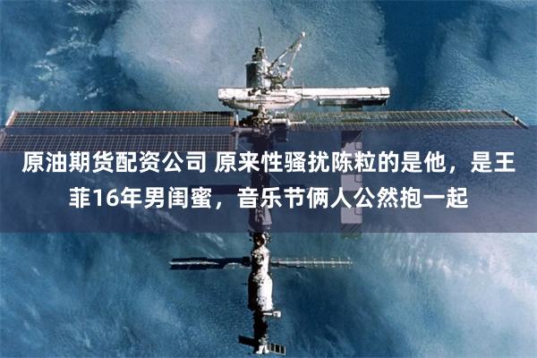 原油期货配资公司 原来性骚扰陈粒的是他，是王菲16年男闺蜜，音乐节俩人公然抱一起