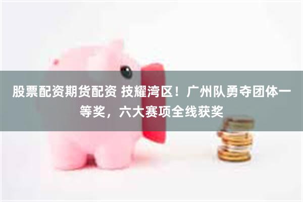 股票配资期货配资 技耀湾区！广州队勇夺团体一等奖，六大赛项全线获奖