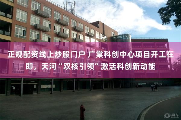 正规配资线上炒股门户 广棠科创中心项目开工在即,天河“双核引领”激活科创新动能