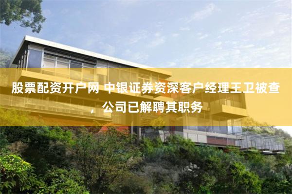 股票配资开户网 中银证券资深客户经理王卫被查，公司已解聘其职务