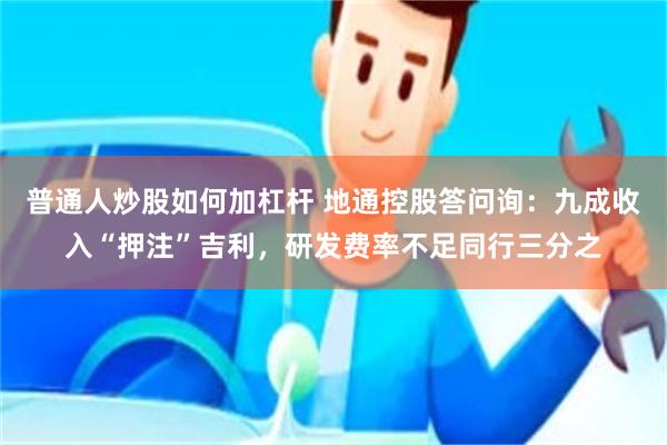 普通人炒股如何加杠杆 地通控股答问询：九成收入“押注”吉利，研发费率不足同行三分之