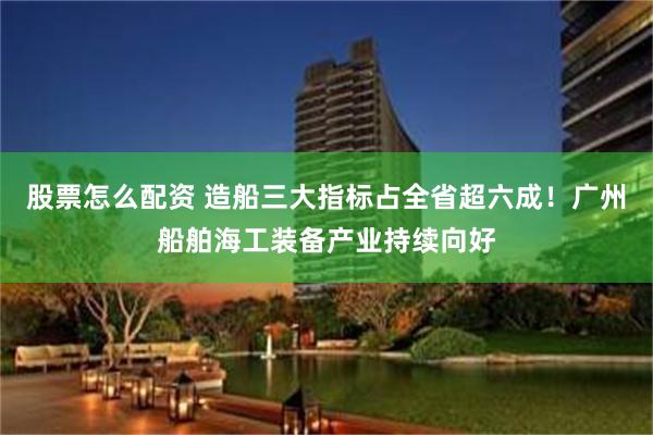 股票怎么配资 造船三大指标占全省超六成！广州船舶海工装备产业持续向好