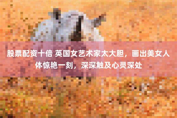股票配资十倍 英国女艺术家太大胆，画出美女人体惊艳一刻，深深触及心灵深处