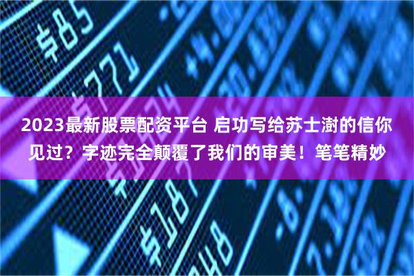 2023最新股票配资平台 启功写给苏士澍的信你见过？字迹完全颠覆了我们的审美！笔笔精妙