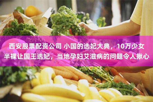 西安股票配资公司 小国的选妃大典，10万少女半裸让国王选妃，当地孕妇艾滋病的问题令人揪心