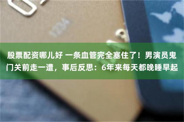股票配资哪儿好 一条血管完全塞住了！男演员鬼门关前走一遭，事后反思：6年来每天都晚睡早起