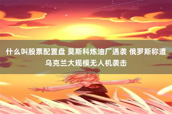 什么叫股票配置盘 莫斯科炼油厂遇袭 俄罗斯称遭乌克兰大规模无人机袭击