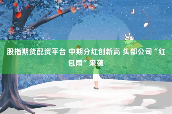 股指期货配资平台 中期分红创新高 头部公司“红包雨”来袭