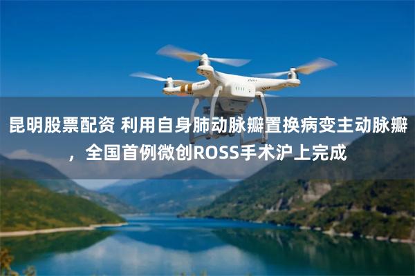 昆明股票配资 利用自身肺动脉瓣置换病变主动脉瓣,全国首例微创ROSS手术沪上完成