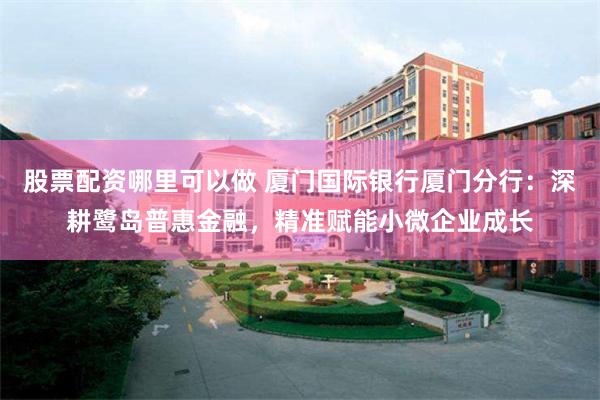 股票配资哪里可以做 厦门国际银行厦门分行：深耕鹭岛普惠金融，精准赋能小微企业成长