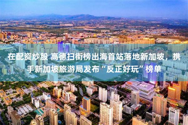 在配资炒股 高德扫街榜出海首站落地新加坡，携手新加坡旅游局发布“反正好玩”榜单