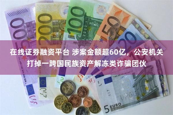 在线证劵融资平台 涉案金额超60亿，公安机关打掉一跨国民族资产解冻类诈骗团伙