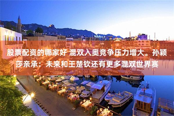 股票配资的哪家好 混双入奥竞争压力增大。孙颖莎亲承：未来和王楚钦还有更多混双世界赛