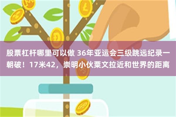 股票杠杆哪里可以做 36年亚运会三级跳远纪录一朝破！17米42，崇明小伙粟文拉近和世界的距离