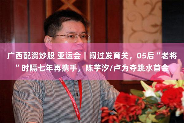 广西配资炒股 亚运会｜闯过发育关，05后“老将”时隔七年再携手，陈芋汐/卢为夺跳水首金