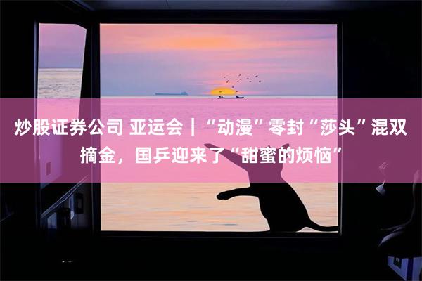 炒股证券公司 亚运会|“动漫”零封“莎头”混双摘金,国乒迎来了“甜蜜的烦恼”