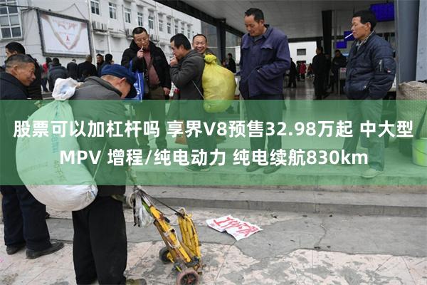 股票可以加杠杆吗 享界V8预售32.98万起 中大型MPV 增程/纯电动力 纯电续航830km