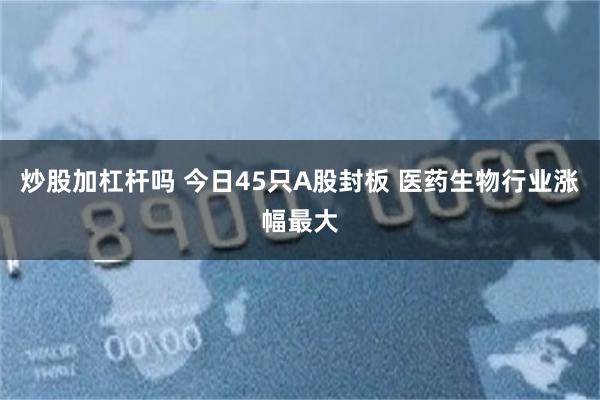 炒股加杠杆吗 今日45只A股封板 医药生物行业涨幅最大