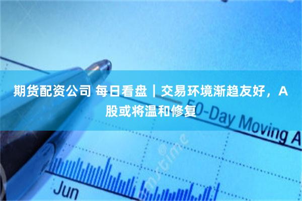 期货配资公司 每日看盘｜交易环境渐趋友好，A股或将温和修复