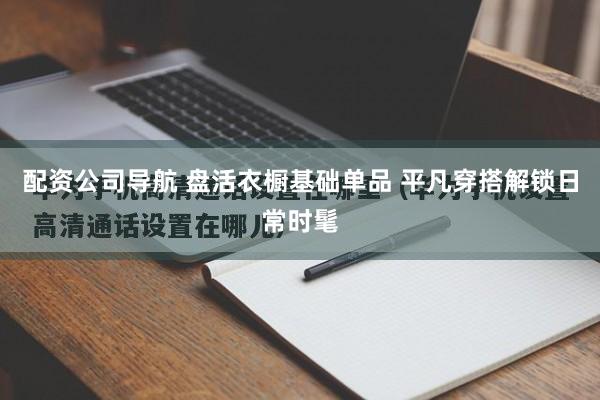 配资公司导航 盘活衣橱基础单品 平凡穿搭解锁日常时髦
