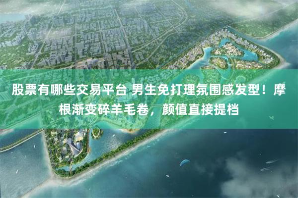 股票有哪些交易平台 男生免打理氛围感发型！摩根渐变碎羊毛卷，颜值直接提档