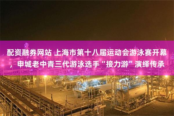 配资融券网站 上海市第十八届运动会游泳赛开幕，申城老中青三代游泳选手“接力游”演绎传承