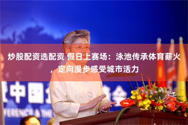 炒股配资选配资 假日上赛场：泳池传承体育薪火，定向漫步感受城市活力