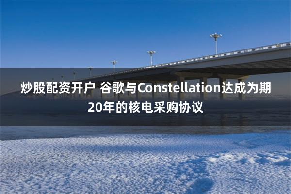 炒股配资开户 谷歌与Constellation达成为期20年的核电采购协议
