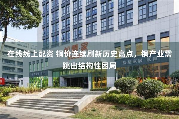 在线线上配资 铜价连续刷新历史高点，铜产业需跳出结构性困局