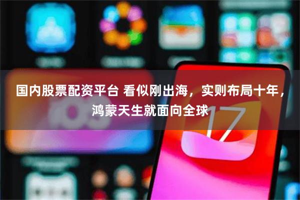 国内股票配资平台 看似刚出海，实则布局十年，鸿蒙天生就面向全球
