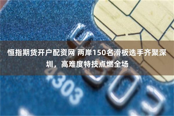 恒指期货开户配资网 两岸150名滑板选手齐聚深圳，高难度特技点燃全场