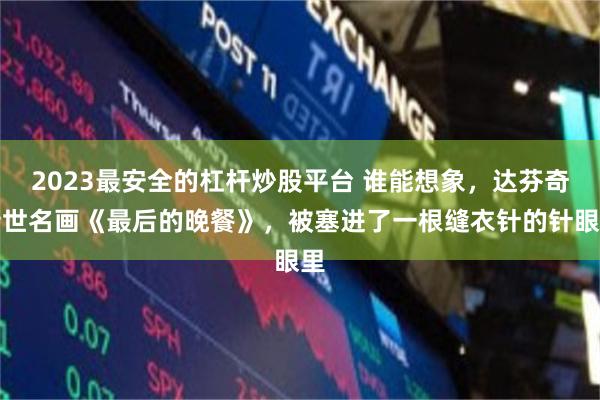 2023最安全的杠杆炒股平台 谁能想象,达芬奇传世名画《最后的晚餐》,被塞进了一根缝衣针的针眼里