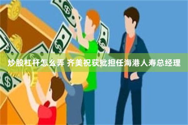 炒股杠杆怎么弄 齐美祝获批担任海港人寿总经理