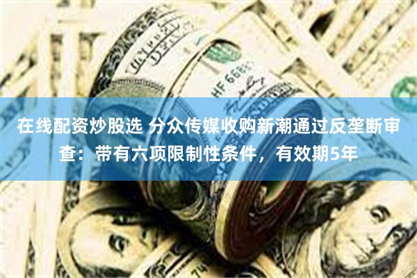 在线配资炒股选 分众传媒收购新潮通过反垄断审查：带有六项限制性条件，有效期5年