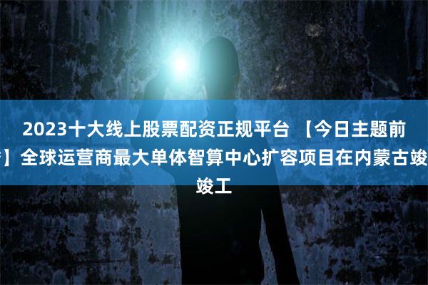 2023十大线上股票配资正规平台 【今日主题前瞻】全球运营商最大单体智算中心扩容项目在内蒙古竣工