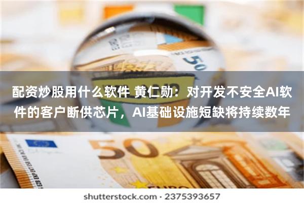 配资炒股用什么软件 黄仁勋：对开发不安全AI软件的客户断供芯片，AI基础设施短缺将持续数年