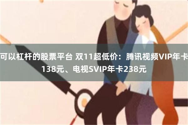 可以杠杆的股票平台 双11超低价：腾讯视频VIP年卡138元、电视SVIP年卡238元