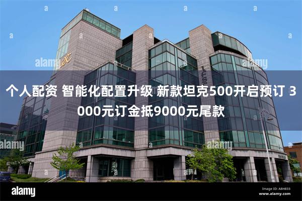 个人配资 智能化配置升级 新款坦克500开启预订 3000元订金抵9000元尾款